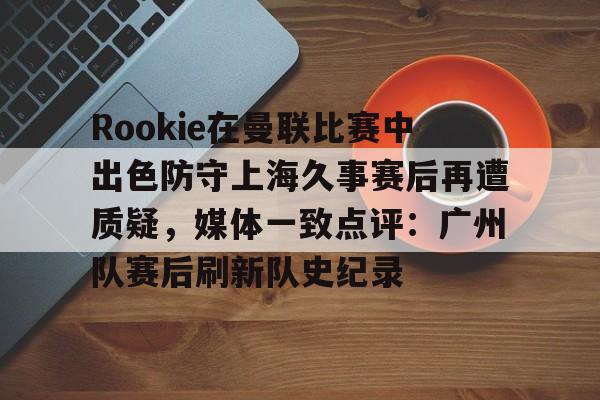 体育直播-Rookie在曼联比赛中出色防守上海久事赛后再遭质疑，媒体一致点评：广州队赛后刷新队史纪录